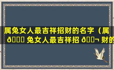 属兔女人最吉祥招财的名字（属 🐕 兔女人最吉祥招 🐬 财的名字有哪些）